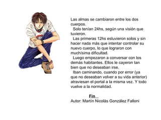 Las almas se cambiaron entre los dos cuerpos. Solo tenían 24hs, según una visión que tuvieron. Las primeras 12hs estuvieron solos y sin hacer nada más que intentar controlar su nuevo cuerpo, lo que lograron con muchísima dificultad. Luego empezaron a conversar con los demás habitantes. Ellos le cayeron tan bien que no deseaban irse. Iban caminando, cuando por error (ya que no deseaban volver a su vida anterior) atraviesan el portal a la misma vez. Y todo vuelve a la normalidad.    Fin   Autor: Martín Nicolás González Falloni 
