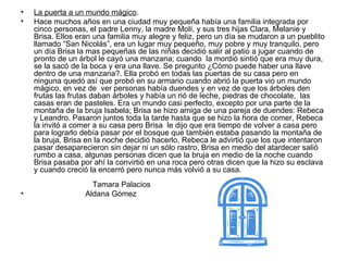 La puerta a un mundo mágico .  Hace muchos años en una ciudad muy pequeña había una familia integrada por cinco personas, el padre Lenny, la madre Molí, y sus tres hijas Clara, Melanie y Brisa. Ellos eran una familia muy alegre y feliz, pero un día se mudaron a un pueblito llamado “San Nicolás”, era un lugar muy pequeño, muy pobre y muy tranquilo, pero un día Brisa la mas pequeñas de las niñas decidió salir al patio a jugar cuando de pronto de un árbol le cayó una manzana; cuando  la mordió sintió que era muy dura, se la sacó de la boca y era una llave. Se pregunto ¿Cómo puede haber una llave dentro de una manzana?. Ella probó en todas las puertas de su casa pero en ninguna quedó así que probó en su armario cuando abrió la puerta vio un mundo mágico, en vez de  ver personas había duendes y en vez de que los árboles den frutas las frutas daban árboles y había un rió de leche, piedras de chocolate,  las casas eran de pasteles. Era un mundo casi perfecto, excepto por una parte de la montaña de la bruja Isabela; Brisa se hizo amiga de una pareja de duendes: Rebeca y Leandro. Pasaron juntos toda la tarde hasta que se hizo la hora de comer, Rebeca la invitó a comer a su casa pero Brisa  le dijo que era tiempo de volver a casa pero para lograrlo debía pasar por el bosque que también estaba pasando la montaña de la bruja, Brisa en la noche decidió hacerlo, Rebeca le advirtió que los que intentaron pasar desaparecieron sin dejar ni un sólo rastro, Brisa en medio del atardecer salió rumbo a casa, algunas personas dicen que la bruja en medio de la noche cuando Brisa pasaba por ahí la convirtió en una roca pero otras dicen que la hizo su esclava y cuando creció la encerró pero nunca más volvió a su casa.   Tamara Palacios  Aldana Gómez  
