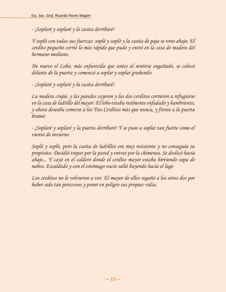 Esc. Sec. Gral. Ricardo Flores Magón 
~ 10 ~ 
- ¡Soplaré y soplaré y la casita derribaré! 
Y sopló con todas sus fuerzas: sopló y sopló y la casita de paja se vino abajo. El cerdito pequeño corrió lo más rápido que pudo y entró en la casa de madera del hermano mediano. 
De nuevo el Lobo, más enfurecido que antes al sentirse engañado, se colocó delante de la puerta y comenzó a soplar y soplar gruñendo: 
- ¡Soplaré y soplaré y la casita derribaré! 
La madera crujió, y las paredes cayeron y los dos cerditos corrieron a refugiarse en la casa de ladrillo del mayor. El lobo estaba realmente enfadado y hambriento, y ahora deseaba comerse a los Tres Cerditos más que nunca, y frente a la puerta bramó: 
- ¡Soplaré y soplaré y la puerta derribaré! Y se puso a soplar tan fuerte como el viento de invierno 
Sopló y sopló, pero la casita de ladrillos era muy resistente y no conseguía su propósito. Decidió trepar por la pared y entrar por la chimenea. Se deslizó hacia abajo... Y cayó en el caldero donde el cerdito mayor estaba hirviendo sopa de nabos. Escaldado y con el estómago vacío salió huyendo hacia el lago 
Los cerditos no le volvieron a ver. El mayor de ellos regañó a los otros dos por haber sido tan perezosos y poner en peligro sus propias vidas. 
 