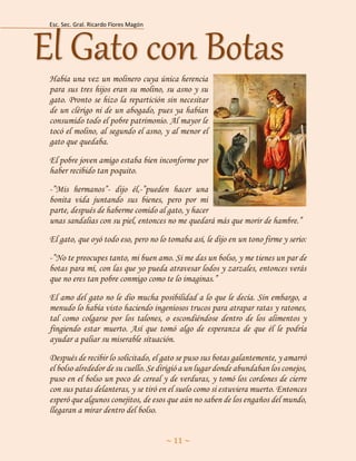 Esc. Sec. Gral. Ricardo Flores Magón 
~ 11 ~ 
Había una vez un molinero cuya única herencia para sus tres hijos eran su molino, su asno y su gato. Pronto se hizo la repartición sin necesitar de un clérigo ni de un abogado, pues ya habían consumido todo el pobre patrimonio. Al mayor le tocó el molino, al segundo el asno, y al menor el gato que quedaba. 
El pobre joven amigo estaba bien inconforme por haber recibido tan poquito. 
-”Mis hermanos”- dijo él,-”pueden hacer una bonita vida juntando sus bienes, pero por mi parte, después de haberme comido al gato, y hacer unas sandalias con su piel, entonces no me quedará más que morir de hambre.” 
El gato, que oyó todo eso, pero no lo tomaba así, le dijo en un tono firme y serio: 
-”No te preocupes tanto, mi buen amo. Si me das un bolso, y me tienes un par de botas para mí, con las que yo pueda atravesar lodos y zarzales, entonces verás que no eres tan pobre conmigo como te lo imaginas.” 
El amo del gato no le dio mucha posibilidad a lo que le decía. Sin embargo, a menudo lo había visto haciendo ingeniosos trucos para atrapar ratas y ratones, tal como colgarse por los talones, o escondiéndose dentro de los alimentos y fingiendo estar muerto. Así que tomó algo de esperanza de que él le podría ayudar a paliar su miserable situación. 
Después de recibir lo solicitado, el gato se puso sus botas galantemente, y amarró el bolso alrededor de su cuello. Se dirigió a un lugar donde abundaban los conejos, puso en el bolso un poco de cereal y de verduras, y tomó los cordones de cierre con sus patas delanteras, y se tiró en el suelo como si estuviera muerto. Entonces esperó que algunos conejitos, de esos que aún no saben de los engaños del mundo, llegaran a mirar dentro del bolso. El Gato con Botas  