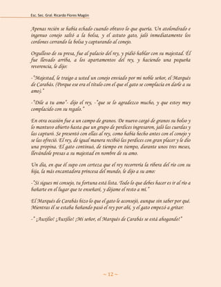 Esc. Sec. Gral. Ricardo Flores Magón 
~ 12 ~ 
Apenas recién se había echado cuando obtuvo lo que quería. Un atolondrado e ingenuo conejo saltó a la bolsa, y el astuto gato, jaló inmediatamente los cordones cerrando la bolsa y capturando al conejo. 
Orgulloso de su presa, fue al palacio del rey, y pidió hablar con su majestad. Él fue llevado arriba, a los apartamentos del rey, y haciendo una pequeña reverencia, le dijo: 
-”Majestad, le traigo a usted un conejo enviado por mi noble señor, el Marqués de Carabás. (Porque ese era el título con el que el gato se complacía en darle a su amo).” 
-”Dile a tu amo”- dijo el rey, -”que se lo agradezco mucho, y que estoy muy complacido con su regalo.” 
En otra ocasión fue a un campo de granos. De nuevo cargó de granos su bolso y lo mantuvo abierto hasta que un grupo de perdices ingresaron, jaló las cuerdas y las capturó. Se presentó con ellas al rey, como había hecho antes con el conejo y se las ofreció. El rey, de igual manera recibió las perdices con gran placer y le dio una propina. El gato continuó, de tiempo en tiempo, durante unos tres meses, llevándole presas a su majestad en nombre de su amo. 
Un día, en que él supo con certeza que el rey recorrería la ribera del río con su hija, la más encantadora princesa del mundo, le dijo a su amo: 
-”Si sigues mi consejo, tu fortuna está lista. Todo lo que debes hacer es ir al río a bañarte en el lugar que te enseñaré, y déjame el resto a mí.” 
El Marqués de Carabás hizo lo que el gato le aconsejó, aunque sin saber por qué. Mientras él se estaba bañando pasó el rey por ahí, y el gato empezó a gritar: 
-” ¡Auxilio! ¡Auxilio! ¡Mi señor, el Marqués de Carabás se está ahogando!” 
 