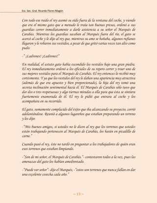 Esc. Sec. Gral. Ricardo Flores Magón 
~ 13 ~ 
Con todo ese ruido el rey asomó su oído fuera de la ventana del coche, y viendo que era el mismo gato que a menudo le traía tan buenas presas, ordenó a sus guardias correr inmediatamente a darle asistencia a su señor el Marqués de Carabás. Mientras los guardias sacaban al Marqués fuera del río, el gato se acercó al coche y le dijo al rey que, mientras su amo se bañaba, algunos rufianes llegaron y le robaron sus vestidos, a pesar de que gritó varias veces tan alto como pudo: 
-” ¡Ladrones! ¡Ladrones!” 
En realidad, el astuto gato había escondido los vestidos bajo una gran piedra. El rey inmediatamente ordenó a los oficiales de su ropero correr y traer uno de sus mejores vestidos para el Marqués de Carabás. El rey entonces lo recibió muy cortésmente. Y ya que los vestidos del rey le daban una apariencia muy atractiva (además de que era apuesto y bien proporcionado), la hija del rey tomó una secreta inclinación sentimental hacia él. El Marqués de Carabás sólo tuvo que dar dos o tres respetuosas y algo tiernas miradas a ella para que ésta se sintiera fuertemente enamorada de él. El rey le pidió que entrara al coche y los acompañara en su recorrido. 
El gato, sumamente complacido del éxito que iba alcanzando su proyecto, corrió adelantándose. Reunió a algunos lugareños que estaban preparando un terreno y les dijo: 
-”Mis buenos amigos, si ustedes no le dicen al rey que los terrenos que ustedes están trabajando pertenecen al Marqués de Carabás, los harán en picadillo de carne.” 
Cuando pasó el rey, éste no tardó en preguntar a los trabajadores de quién eran esos terrenos que estaban limpiando. 
-”Son de mi señor, el Marqués de Carabás.”- contestaron todos a la vez, pues las amenazas del gato los habían amedrentado. 
-”Puede ver señor”- dijo el Marqués, -”estos son terrenos que nunca fallan en dar una excelente cosecha cada año.”  