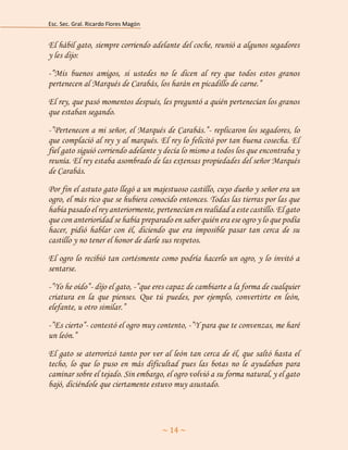 Esc. Sec. Gral. Ricardo Flores Magón 
~ 14 ~ 
El hábil gato, siempre corriendo adelante del coche, reunió a algunos segadores y les dijo: 
-”Mis buenos amigos, si ustedes no le dicen al rey que todos estos granos pertenecen al Marqués de Carabás, los harán en picadillo de carne.” 
El rey, que pasó momentos después, les preguntó a quién pertenecían los granos que estaban segando. 
-”Pertenecen a mi señor, el Marqués de Carabás.”- replicaron los segadores, lo que complació al rey y al marqués. El rey lo felicitó por tan buena cosecha. El fiel gato siguió corriendo adelante y decía lo mismo a todos los que encontraba y reunía. El rey estaba asombrado de las extensas propiedades del señor Marqués de Carabás. 
Por fin el astuto gato llegó a un majestuoso castillo, cuyo dueño y señor era un ogro, el más rico que se hubiera conocido entonces. Todas las tierras por las que había pasado el rey anteriormente, pertenecían en realidad a este castillo. El gato que con anterioridad se había preparado en saber quién era ese ogro y lo que podía hacer, pidió hablar con él, diciendo que era imposible pasar tan cerca de su castillo y no tener el honor de darle sus respetos. 
El ogro lo recibió tan cortésmente como podría hacerlo un ogro, y lo invitó a sentarse. 
-”Yo he oído”- dijo el gato, -”que eres capaz de cambiarte a la forma de cualquier criatura en la que pienses. Que tú puedes, por ejemplo, convertirte en león, elefante, u otro similar.” 
-”Es cierto”- contestó el ogro muy contento, -”Y para que te convenzas, me haré un león.” 
El gato se aterrorizó tanto por ver al león tan cerca de él, que saltó hasta el techo, lo que lo puso en más dificultad pues las botas no le ayudaban para caminar sobre el tejado. Sin embargo, el ogro volvió a su forma natural, y el gato bajó, diciéndole que ciertamente estuvo muy asustado.  