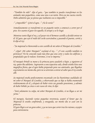 Esc. Sec. Gral. Ricardo Flores Magón 
~ 15 ~ 
-”También he oído”- dijo el gato, -”que también te puedes transformar en los animales más pequeñitos, como una rata o un ratón. Pero eso me cuesta creerlo. Debo admitirte que yo pienso que realmente eso es imposible.” 
-” ¿Imposible?”- Gritó el ogro, -” ¡Ya lo verás!” 
Inmediatamente se transformó en un pequeño ratón y comenzó a correr por el piso. En cuanto el gato vio aquello, lo atrapó y se lo tragó. 
Mientras tanto llegó el rey, y al pasar vio el hermoso castillo y decidió entrar en él. El gato, que oyó el ruido del coche acercándose y pasando el puente, corrió y le dijo al rey: 
-”Su majestad es bienvenido a este castillo de mi señor el Marqués de Carabás.” 
-” ¿Qué? ¡Mi señor Marqués!” exclamó el rey, -” ¿Y este castillo también te pertenece? No he conocido nada más fino que esta corte y todos los edificios y propiedades que lo rodean. Entremos, si no te importa.” 
El marqués brindó su mano a la princesa para ayudarle a bajar, y siguieron al rey, quien iba adelante. Ingresaron a una espaciosa sala, donde estaba lista una magnífica fiesta, que el ogro había preparado para sus amistades, que llegaban exactamente ese mismo día, pero no se atrevían a entrar al saber que el rey estaba allí. 
Su majestad estaba perfectamente encantado con las buenísimas cualidades de mi señor el Marqués de Carabás, y observando que su hija se había enamorado violentamente de él, y después de haber visto sus grandes posesiones, y además de haber bebido ya cinco o seis vasos de vino, le dijo: 
-”Será solamente tu culpa, mi señor Marqués de Carabás, si no llegas a ser mi yerno.” 
El marqués, haciendo varias pequeñas reverencia, aceptó el honor que Su Majestad le estaba confiriendo, y enseguida, ese mismo día se casó con la princesa. El gato llegó a ser un gran señor, y ya no tuvo que correr tras los ratones, excepto para entretenerse.  