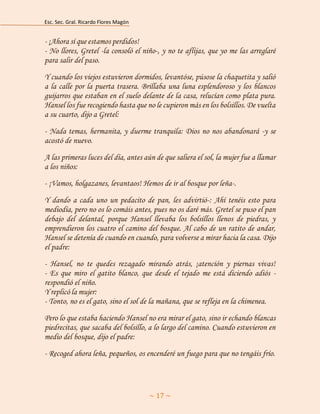 Esc. Sec. Gral. Ricardo Flores Magón 
~ 17 ~ 
- ¡Ahora sí que estamos perdidos! Aaaaaaaaaaaaaaaaaaaaaaaaaaaaaaaaaaaaaa - No llores, Gretel -la consoló el niño-, y no te aflijas, que yo me las arreglaré para salir del paso. 
Y cuando los viejos estuvieron dormidos, levantóse, púsose la chaquetita y salió a la calle por la puerta trasera. Brillaba una luna esplendoroso y los blancos guijarros que estaban en el suelo delante de la casa, relucían como plata pura. Hansel los fue recogiendo hasta que no le cupieron más en los bolsillos. De vuelta a su cuarto, dijo a Gretel: 
- Nada temas, hermanita, y duerme tranquila: Dios no nos abandonará -y se acostó de nuevo. 
A las primeras luces del día, antes aún de que saliera el sol, la mujer fue a llamar a los niños: 
- ¡Vamos, holgazanes, levantaos! Hemos de ir al bosque por leña-. 
Y dando a cada uno un pedacito de pan, les advirtió-: Ahí tenéis esto para mediodía, pero no os lo comáis antes, pues no os daré más. Gretel se puso el pan debajo del delantal, porque Hansel llevaba los bolsillos llenos de piedras, y emprendieron los cuatro el camino del bosque. Al cabo de un ratito de andar, Hansel se detenía de cuando en cuando, para volverse a mirar hacia la casa. Dijo el padre: 
- Hansel, no te quedes rezagado mirando atrás, ¡atención y piernas vivas! - Es que miro el gatito blanco, que desde el tejado me está diciendo adiós - respondió el niño. Aaaaaaaaaaaaaaaaaaaaaaaaaaaaaaaaaaaaaaaaaaaaaaaaaa Y replicó la mujer: Aaaaaaaaaaaaaaaaaaaaaaaaaaaaaaaaaaaaaaaaaaaaaaaaaa - Tonto, no es el gato, sino el sol de la mañana, que se refleja en la chimenea. 
Pero lo que estaba haciendo Hansel no era mirar el gato, sino ir echando blancas piedrecitas, que sacaba del bolsillo, a lo largo del camino. Cuando estuvieron en medio del bosque, dijo el padre: 
- Recoged ahora leña, pequeños, os encenderé un fuego para que no tengáis frío.  