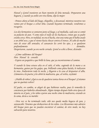 Esc. Sec. Gral. Ricardo Flores Magón 
~ 18 ~ 
Hansel y Gretel reunieron un buen montón de leña menuda. Prepararon una hoguera, y cuando ya ardió con viva llama, dijo la mujer: 
- Poneos ahora al lado del fuego, chiquillos, y descansad, mientras nosotros nos vamos por el bosque a cortar leña. Cuando hayamos terminado, vendremos a recogeros. 
Los dos hermanitos se sentaron junto al fuego, y al mediodía, cada uno se comió su pedacito de pan. Y como oían el ruido de los hachazos, creían que su padre estaba cerca. Pero, en realidad, no era el hacha, sino una rama que él había atado a un árbol seco, y que el viento hacía chocar contra el tronco. Al cabo de mucho rato de estar allí sentados, el cansancio les cerró los ojos, y se quedaron profundamente dormidos. Despertaron, cuando ya era noche cerrada. Gretel se echó a llorar, diciendo: 
- ¿Cómo saldremos del bosque? aaaaaaaaaaaaaaaaaaaaaaaaaaaaaaaaaaaaaaa Peroh Hanselh lah consoló: aaaaaaaaaaaaaaaaaaaaaaaaaaaaaaaaaaaaaaaaaaa - Espera un poquitín a que brille la luna, que ya encontraremos el camino. 
Y cuando la luna estuvo alta en el cielo, el niño, cogiendo de la mano a su hermanita, guiose por las guijas, que, brillando como plata batida, le indicaron la ruta. Anduvieron toda la noche, y llegaron a la casa al despuntar el alba. Llamaron a la puerta y les abrió la madrastra, que, al verlos, exclamó: 
- ¡Diablo de niños! ¿Qué es eso de quedarse tantas horas en el bosque? ¡Creíamos que no queríais volver! 
El padre, en cambio, se alegró de que hubieran vuelto, pues le remordía la conciencia por haberlos abandonado. Algún tiempo después hubo otra época de miseria en el país, y los niños oyeron una noche cómo la madrastra, estando en la cama, decía a su marido: 
- Otra vez se ha terminado todo; sólo nos queda media hogaza de pan, y sanseacabó. Tenemos que deshacernos de los niños. Los llevaremos más adentro del bosque para que no puedan encontrar el camino; de otro modo, no hay salvación para nosotros.  