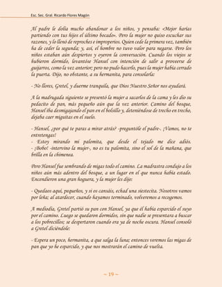 Esc. Sec. Gral. Ricardo Flores Magón 
~ 19 ~ 
Al padre le dolía mucho abandonar a los niños, y pensaba: «Mejor harías partiendo con tus hijos el último bocado». Pero la mujer no quiso escuchar sus razones, y lo llenó de reproches e improperios. Quien cede la primera vez, también ha de ceder la segunda; y, así, el hombre no tuvo valor para negarse. Pero los niños estaban aún despiertos y oyeron la conversación. Cuando los viejos se hubieron dormido, levantóse Hansel con intención de salir a proveerse de guijarros, como la vez anterior; pero no pudo hacerlo, pues la mujer había cerrado la puerta. Dijo, no obstante, a su hermanita, para consolarla: 
- No llores, Gretel, y duerme tranquila, que Dios Nuestro Señor nos ayudará. 
A la madrugada siguiente se presentó la mujer a sacarlos de la cama y les dio su pedacito de pan, más pequeño aún que la vez anterior. Camino del bosque, Hansel iba desmigajando el pan en el bolsillo y, deteniéndose de trecho en trecho, dejaba caer miguitas en el suelo. 
- Hansel, ¿por qué te paras a mirar atrás? -preguntóle el padre-. ¡Vamos, no te entretengas! - Estoy mirando mi palomita, que desde el tejado me dice adiós. - ¡Bobo! -intervino la mujer-, no es tu palomita, sino el sol de la mañana, que brilla en la chimenea. 
Pero Hansel fue sembrando de migas todo el camino. La madrastra condujo a los niños aún más adentro del bosque, a un lugar en el que nunca había estado. Encendieron una gran hoguera, y la mujer les dijo: 
- Quedaos aquí, pequeños, y si os cansáis, echad una siestecita. Nosotros vamos por leña; al atardecer, cuando hayamos terminado, volveremos a recogemos. 
A mediodía, Gretel partió su pan con Hansel, ya que él había esparcido el suyo por el camino. Luego se quedaron dormidos, sin que nadie se presentara a buscar a los pobrecillos; se despertaron cuando era ya de noche oscura. Hansel consoló a Gretel diciéndole: 
- Espera un poco, hermanita, a que salga la luna; entonces veremos las migas de pan que yo he esparcido, y que nos mostrarán el camino de vuelta.  
