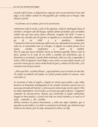 Esc. Sec. Gral. Ricardo Flores Magón 
~ 20 ~ 
Cuando salió la luna, se dispusieron a regresar; pero no encontraron ni una sola miga; se las habían comido los mil pajarillos que volaban por el bosque. Dijo Hansel a Gretel: 
- Ya daremos con el camino -pero no lo encontraron. 
Anduvieron toda la noche y todo el día siguiente, desde la madrugada hasta el atardecer, sin lograr salir del bosque; sufrían además de hambre, pues no habían comido más que unos pocos frutos silvestres, recogidos del suelo. Y como se sentían tan cansados que las piernas se negaban ya a sostenerlos, echáronse al pie de un árbol y se quedaron dormidos. Y amaneció el día tercero desde que salieron de casa. Reanudaron la marcha, pero cada vez se extraviaban más en el bosque. Si alguien no acudía pronto en su ayuda, estaban condenados a morir de hambre. Pero he aquí que hacia mediodía vieron un hermoso pajarillo, blanco como la nieve, posado en la rama de un árbol; y cantaba tan dulcemente, que se detuvieron a escucharlo. Cuando hubo terminado, abrió sus alas y emprendió el vuelo, y ellos lo siguieron, hasta llegar a una casita, en cuyo tejado se posó; y al acercarse vieron que la casita estaba hecha de pan y cubierta de bizcocho, y las ventanas eran de puro azúcar. 
- ¡Mira qué bien! -exclamó Hansel -, aquí podremos sacar el vientre de mal año. Yo comeré un pedacito del tejado; tú, Gretel, puedes probar la ventana, verás cuán dulce es. 
Se encaramó el niño al tejado y rompió un trocito para probar a qué sabía, mientras su hermanita mordisqueaba en los cristales. Entonces oyeron una voz suave que procedía del interior: «¿Será acaso la ratita la que roe mi casita?» Pero los niños respondieron: «Es el viento, es el viento que sopla violento». Y siguieron comiendo sin desconcertarse. Hansel, que encontraba el tejado sabrosísimo, desgajó un buen pedazo, y Gretel sacó todo un cristal redondo y se sentó en el suelo, h comiendoh ah dosh carrillos.aaaaaaaaaaaaaaaaaaaaaaaaaaaaaaaaaaaa Abrióse entonces la puerta bruscamente, y salió una mujer viejísima, que se apoyaba en una muleta. Los niños se asustaron de tal modo, que soltaron lo que tenían en las manos; pero la vieja, meneando la cabeza, les dijo:  