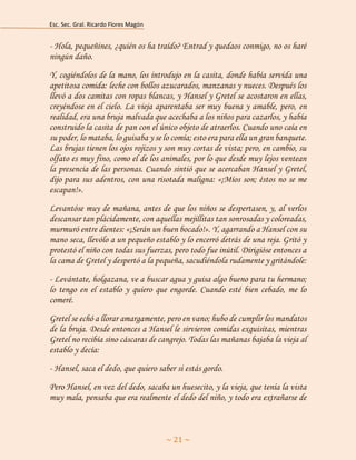 Esc. Sec. Gral. Ricardo Flores Magón 
~ 21 ~ 
- Hola, pequeñines, ¿quién os ha traído? Entrad y quedaos conmigo, no os haré ningún daño. 
Y, cogiéndolos de la mano, los introdujo en la casita, donde había servida una apetitosa comida: leche con bollos azucarados, manzanas y nueces. Después los llevó a dos camitas con ropas blancas, y Hansel y Gretel se acostaron en ellas, creyéndose en el cielo. La vieja aparentaba ser muy buena y amable, pero, en realidad, era una bruja malvada que acechaba a los niños para cazarlos, y había construido la casita de pan con el único objeto de atraerlos. Cuando uno caía en su poder, lo mataba, lo guisaba y se lo comía; esto era para ella un gran banquete. Las brujas tienen los ojos rojizos y son muy cortas de vista; pero, en cambio, su olfato es muy fino, como el de los animales, por lo que desde muy lejos ventean la presencia de las personas. Cuando sintió que se acercaban Hansel y Gretel, dijo para sus adentros, con una risotada maligna: «¡Míos son; éstos no se me escapan!». 
Levantóse muy de mañana, antes de que los niños se despertasen, y, al verlos descansar tan plácidamente, con aquellas mejillitas tan sonrosadas y coloreadas, murmuró entre dientes: «¡Serán un buen bocado!». Y, agarrando a Hansel con su mano seca, llevólo a un pequeño establo y lo encerró detrás de una reja. Gritó y protestó el niño con todas sus fuerzas, pero todo fue inútil. Dirigióse entonces a la cama de Gretel y despertó a la pequeña, sacudiéndola rudamente y gritándole: 
- Levántate, holgazana, ve a buscar agua y guisa algo bueno para tu hermano; lo tengo en el establo y quiero que engorde. Cuando esté bien cebado, me lo comeré. 
Gretel se echó a llorar amargamente, pero en vano; hubo de cumplir los mandatos de la bruja. Desde entonces a Hansel le sirvieron comidas exquisitas, mientras Gretel no recibía sino cáscaras de cangrejo. Todas las mañanas bajaba la vieja al establo y decía: 
- Hansel, saca el dedo, que quiero saber si estás gordo. 
Pero Hansel, en vez del dedo, sacaba un huesecito, y la vieja, que tenía la vista muy mala, pensaba que era realmente el dedo del niño, y todo era extrañarse de  
