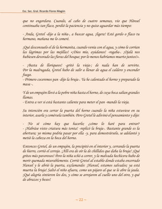 Esc. Sec. Gral. Ricardo Flores Magón 
~ 22 ~ 
que no engordara. Cuando, al cabo de cuatro semanas, vio que Hänsel continuaba tan flaco, perdió la paciencia y no quiso aguardar más tiempo: 
- Anda, Gretel -dijo a la niña-, a buscar agua, ¡ligera! Esté gordo o flaco tu hermano, mañana me lo comeré. 
¡Qué desconsuelo el de la hermanita, cuando venía con el agua, y cómo le corrían las lágrimas por las mejillas! «¡Dios mío, ayúdanos! -rogaba-. ¡Ojalá nos hubiesen devorado las fieras del bosque; por lo menos habríamos muerto juntos!». 
- ¡Basta de lloriqueos! -gritó la vieja-; de nada han de servirte. Por la madrugada, Gretel hubo de salir a llenar de agua el caldero y encender fuego. - Primero coceremos pan -dijo la bruja-. Ya he calentado el horno y preparado la masa -. 
Y de un empujón llevó a la pobre niña hasta el horno, de cuya boca salían grandes llamas. - Entra a ver si está bastante caliente para meter el pan -mandó la vieja. 
Su intención era cerrar la puerta del horno cuando la niña estuviese en su interior, asarla y comérsela también. Pero Gretel le adivinó el pensamiento y dijo: 
- No sé cómo hay que hacerlo; ¿cómo lo haré para entrar? - ¡Habráse visto criatura más tonta! -replicó la bruja-. Bastante grande es la abertura; yo misma podría pasar por ella -y, para demostrárselo, se adelantó y metió la cabeza en la boca del horno. 
Entonces Gretel, de un empujón, la precipitó en el interior y, cerrando la puerta de hierro, corrió el cerrojo. ¡Allí era de oír la de chillidos que daba la bruja! ¡Qué gritos más pavorosos! Pero la niña echó a correr, y la malvada hechicera hubo de morir quemada miserablemente. Corrió Gretel al establo donde estaba encerrado Hansel y le abrió la puerta, exclamando: ¡Hansel, estamos salvados; ya está muerta la bruja! Saltó el niño afuera, como un pájaro al que se le abre la jaula. ¡Qué alegría sintieron los dos, y cómo se arrojaron al cuello uno del otro, y qué de abrazos y besos!  