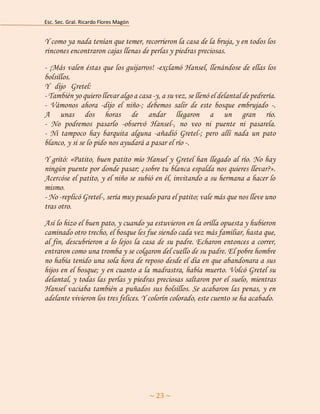 Esc. Sec. Gral. Ricardo Flores Magón 
~ 23 ~ 
Y como ya nada tenían que temer, recorrieron la casa de la bruja, y en todos los rincones encontraron cajas llenas de perlas y piedras preciosas. 
- ¡Más valen éstas que los guijarros! -exclamó Hansel, llenándose de ellas los bolsillos. Y hdijoh Gretel:uygitdrysdtehsherzherazr<egjtyckyuyfgkhñiohohyjvhtdfdrjrduj - También yo quiero llevar algo a casa -y, a su vez, se llenó el delantal de pedrería. - Vámonos ahora -dijo el niño-; debemos salir de este bosque embrujado -. A unas dos horas de andar llegaron a un gran río. - No podremos pasarlo -observó Hansel-, no veo ni puente ni pasarela. - Ni tampoco hay barquita alguna -añadió Gretel-; pero allí nada un pato blanco, y si se lo pido nos ayudará a pasar el río -. 
Y gritó: «Patito, buen patito mío Hansel y Gretel han llegado al río. No hay ningún puente por donde pasar; ¿sobre tu blanca espalda nos quieres llevar?». Acercóse el patito, y el niño se subió en él, invitando a su hermana a hacer lo mismo. - No -replicó Gretel-, sería muy pesado para el patito; vale más que nos lleve uno tras otro. 
Así lo hizo el buen pato, y cuando ya estuvieron en la orilla opuesta y hubieron caminado otro trecho, el bosque les fue siendo cada vez más familiar, hasta que, al fin, descubrieron a lo lejos la casa de su padre. Echaron entonces a correr, entraron como una tromba y se colgaron del cuello de su padre. El pobre hombre no había tenido una sola hora de reposo desde el día en que abandonara a sus hijos en el bosque; y en cuanto a la madrastra, había muerto. Volcó Gretel su delantal, y todas las perlas y piedras preciosas saltaron por el suelo, mientras Hansel vaciaba también a puñados sus bolsillos. Se acabaron las penas, y en adelante vivieron los tres felices. Y colorín colorado, este cuento se ha acabado. 
 