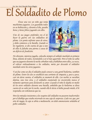 Esc. Sec. Gral. Ricardo Flores Magón 
~ 24 ~ 
Érase una vez un niño que tenía muchísimos juguetes. Los guardaba todos en su habitación y, durante el día, pasaba horas y horas felices jugando con ellos. 
Uno de sus juegos preferidos era el de hacer la guerra con sus soldaditos de plomo. Los ponía enfrente unos de otros, y daba comienzo a la batalla. Cuando se los regalaron, se dio cuenta de que a uno de ellos le faltaba una pierna a causa de un defecto de fundición. 
No obstante, mientras jugaba, colocaba siempre al soldado mutilado en primera línea, delante de todos, incitándole a ser el más aguerrido. Pero el niño no sabía que sus juguetes durante la noche cobraban vida y hablaban entre ellos, y a veces, al colocar ordenadamente a los soldados, metía por descuido el soldadito mutilado entre los otros juguetes. 
Y así fue como un día el soldadito pudo conocer a una gentil bailarina, también de plomo. Entre los dos se estableció una corriente de simpatía y, poco a poco, casi sin darse cuenta, el soldadito se enamoró de ella. Las noches se sucedían deprisa, una tras otra, y el soldadito enamorado no encontraba nunca el momento oportuno para declararle su amor. Cuando el niño lo dejaba en medio de los otros soldados durante una batalla, anhelaba que la bailarina se diera cuenta de su valor por la noche, cuando ella le decía si había pasado miedo, él le respondía con vehemencia que no. 
Pero las miradas insistentes y los suspiros del soldadito no pasaron inadvertidos por el diablejo que estaba encerrado en una caja de sorpresas. Cada vez que, por arte de magia, la caja se abría a medianoche, un dedo amonestante señalaba al pobre soldadito. El Soldadito de Plomo  