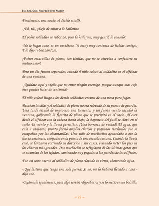 Esc. Sec. Gral. Ricardo Flores Magón 
~ 25 ~ 
Finalmente, una noche, el diablo estalló. 
-¡Eh, tú!, ¡Deja de mirar a la bailarina! 
El pobre soldadito se ruborizó, pero la bailarina, muy gentil, lo consoló: 
-No le hagas caso, es un envidioso. Yo estoy muy contenta de hablar contigo. Y lo dijo ruborizándose. 
¡Pobres estatuillas de plomo, tan tímidas, que no se atrevían a confesarse su mutuo amor! 
Pero un día fueron separados, cuando el niño colocó al soldadito en el alféizar de una ventana. 
-¡Quédate aquí y vigila que no entre ningún enemigo, porque aunque seas cojo bien puedes hacer de centinela!- 
El niño colocó luego a los demás soldaditos encima de una mesa para jugar. 
Pasaban los días y el soldadito de plomo no era relevado de su puesto de guardia. Una tarde estalló de improviso una tormenta, y un fuerte viento sacudió la ventana, golpeando la figurita de plomo que se precipitó en el vacío. Al caer desde el alféizar con la cabeza hacia abajo, la bayoneta del fusil se clavó en el suelo. El viento y la lluvia persistían. ¡Una borrasca de verdad! El agua, que caía a cántaros, pronto formó amplios charcos y pequeños riachuelos que se escapaban por las alcantarillas. Una nube de muchachos aguardaba a que la lluvia amainara, cobijados en la puerta de una escuela cercana. Cuando la lluvia cesó, se lanzaron corriendo en dirección a sus casas, evitando meter los pies en los charcos más grandes. Dos muchachos se refugiaron de las últimas gotas que se escurrían de los tejados, caminando muy pegados a las paredes de los edificios. 
Fue así como vieron al soldadito de plomo clavado en tierra, chorreando agua. 
-¡Qué lástima que tenga una sola pierna! Si no, me lo hubiera llevado a casa - dijo uno. 
-Cojámoslo igualmente, para algo servirá -dijo el otro, y se lo metió en un bolsillo.  
