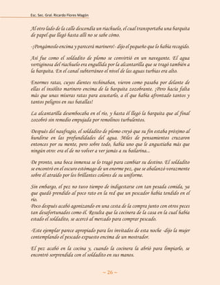 Esc. Sec. Gral. Ricardo Flores Magón 
~ 26 ~ 
Al otro lado de la calle descendía un riachuelo, el cual transportaba una barquita de papel que llegó hasta allí no se sabe cómo. 
-¡Pongámoslo encima y parecerá marinero!- dijo el pequeño que lo había recogido. 
Así fue como el soldadito de plomo se convirtió en un navegante. El agua vertiginosa del riachuelo era engullida por la alcantarilla que se tragó también a la barquita. En el canal subterráneo el nivel de las aguas turbias era alto. 
Enormes ratas, cuyos dientes rechinaban, vieron como pasaba por delante de ellas el insólito marinero encima de la barquita zozobrante. ¡Pero hacía falta más que unas míseras ratas para asustarlo, a él que había afrontado tantos y tantos peligros en sus batallas! 
La alcantarilla desembocaba en el río, y hasta él llegó la barquita que al final zozobró sin remedio empujada por remolinos turbulentos. 
Después del naufragio, el soldadito de plomo creyó que su fin estaba próximo al hundirse en las profundidades del agua. Miles de pensamientos cruzaron entonces por su mente, pero sobre todo, había uno que le angustiaba más que ningún otro: era el de no volver a ver jamás a su bailarina... 
De pronto, una boca inmensa se lo tragó para cambiar su destino. El soldadito se encontró en el oscuro estómago de un enorme pez, que se abalanzó vorazmente sobre él atraído por los brillantes colores de su uniforme. 
Sin embargo, el pez no tuvo tiempo de indigestarse con tan pesada comida, ya que quedó prendido al poco rato en la red que un pescador había tendido en el río. Poco después acabó agonizando en una cesta de la compra junto con otros peces tan desafortunados como él. Resulta que la cocinera de la casa en la cual había estado el soldadito, se acercó al mercado para comprar pescado. 
-Este ejemplar parece apropiado para los invitados de esta noche -dijo la mujer contemplando el pescado expuesto encima de un mostrador. 
El pez acabó en la cocina y, cuando la cocinera la abrió para limpiarlo, se encontró sorprendida con el soldadito en sus manos.  