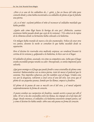 Esc. Sec. Gral. Ricardo Flores Magón 
~ 27 ~ 
-¡Pero si es uno de los soldaditos de...! -gritó, y fue en busca del niño para contarle dónde y cómo había encontrado a su soldadito de plomo al que le faltaba una pierna. 
-¡Sí, es el mío! -exclamó jubiloso el niño al reconocer al soldadito mutilado que había perdido. 
-¡Quién sabe cómo llegó hasta la barriga de este pez! ¡Pobrecito, cuantas aventuras habrá pasado desde que cayó de la ventana!- Y lo colocó en la repisa de la chimenea donde su hermanita había colocado a la bailarina. 
Un milagro había reunido de nuevo a los dos enamorados. Felices de estar otra vez juntos, durante la noche se contaban lo que había sucedido desde su separación. 
Pero el destino les reservaba otra malévola sorpresa: un vendaval levantó la cortina de la ventana y, golpeando a la bailarina, la hizo caer en el hogar. 
El soldadito de plomo, asustado, vio cómo su compañera caía. Sabía que el fuego estaba encendido porque notaba su calor. Desesperado, se sentía impotente para salvarla. 
¡Qué gran enemigo es el fuego que puede fundir a unas estatuillas de plomo como nosotros! Balanceándose con su única pierna, trató de mover el pedestal que lo sostenía. Tras ímprobos esfuerzos, por fin también cayó al fuego. Unidos esta vez por la desgracia, volvieron a estar cerca el uno del otro, tan cerca que el plomo de sus pequeñas peanas, lamido por las llamas, empezó a fundirse. 
El plomo de la peana de uno se mezcló con el del otro, y el metal adquirió sorprendentemente la forma de corazón. 
A punto estaban sus cuerpecitos de fundirse, cuando acertó a pasar por allí el niño. Al ver a las dos estatuillas entre las llamas, las empujó con el pie lejos del fuego. Desde entonces, el soldadito y la bailarina estuvieron siempre juntos, tal y como el destino los había unido: sobre una sola peana en forma de corazón. 
 