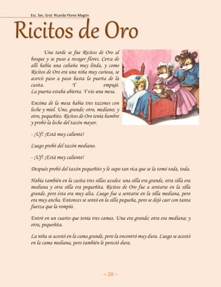 Esc. Sec. Gral. Ricardo Flores Magón 
~ 28 ~ 
Una tarde se fue Ricitos de Oro al bosque y se puso a recoger flores. Cerca de allí había una cabaña muy linda, y como Ricitos de Oro era una niña muy curiosa, se acercó paso a paso hasta la puerta de la casita. Y empujó. La puerta estaba abierta. Y vio una mesa. 
Encima de la mesa había tres tazones con leche y miel. Uno, grande; otro, mediano; y otro, pequeñito. Ricitos de Oro tenía hambre y probó la leche del tazón mayor. 
- ¡Uf! ¡Está muy caliente! 
Luego probó del tazón mediano. 
- ¡Uf! ¡Está muy caliente! 
Después probó del tazón pequeñito y le supo tan rica que se la tomó toda, toda. 
Había también en la casita tres sillas azules: una silla era grande, otra silla era mediana y otra silla era pequeñita. Ricitos de Oro fue a sentarse en la silla grande, pero ésta era muy alta. Luego fue a sentarse en la silla mediana, pero era muy ancha. Entonces se sentó en la silla pequeña, pero se dejó caer con tanta fuerza que la rompió. 
Entró en un cuarto que tenía tres camas. Una era grande; otra era mediana; y otra, pequeñita. 
La niña se acostó en la cama grande, pero la encontró muy dura. Luego se acostó en la cama mediana, pero también le pereció dura. Ricitos de Oro  