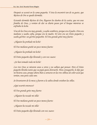 Esc. Sec. Gral. Ricardo Flores Magón 
~ 29 ~ 
Después se acostó en la cama pequeña. Y ésta la encontró tan de su gusto, que Ricitos de Oro se quedó dormida. 
Estando dormida Ricitos de Oro, llegaron los dueños de la casita, que era una familia de Osos, y venían de dar su diario paseo por el bosque mientras se enfriaba la leche. 
Uno de los Osos era muy grande, y usaba sombrero, porque era el padre. Otro era mediano y usaba cofia, porque era la madre. El otro era un Osito pequeño y usaba gorrito: un gorrito pequeñín. El Oso grande gritó muy fuerte: 
-¡Alguien ha probado mi leche! 
El Oso mediano gruñó un poco menos fuerte: 
-¡Alguien ha probado mi leche! 
El Osito pequeño dijo llorando y con voz suave: 
-¡Se han tomado toda mi leche! 
Los tres Osos se miraron unos a otros y no sabían qué pensar. Pero el Osito pequeño lloraba tanto que su papá quiso distraerle. Para conseguirlo, le dijo que no hiciera caso, porque ahora iban a sentarse en las tres sillitas de color azul que tenían, una para cada uno. 
Se levantaron de la mesa y fueron a la salita donde estaban las sillas. 
¿Qué ocurrió entonces? 
El Oso grande grito muy fuerte: 
-¡Alguien ha tocado mi silla! 
El Oso mediano gruñó un poco menos fuerte: 
-¡Alguien ha tocado mi silla! 
El Osito pequeño dijo llorando con voz suave:  