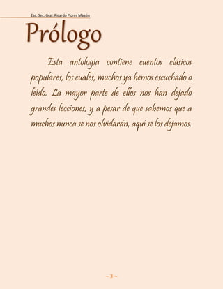 Esc. Sec. Gral. Ricardo Flores Magón 
~ 3 ~ 
Esta antología contiene cuentos clásicos populares, los cuales, muchos ya hemos escuchado o leído. La mayor parte de ellos nos han dejado grandes lecciones, y a pesar de que sabemos que a muchos nunca se nos olvidarán, aquí se los dejamos. 
Prólogo  