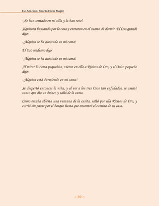 Esc. Sec. Gral. Ricardo Flores Magón 
~ 30 ~ 
-¡Se han sentado en mi silla y la han roto! 
Siguieron buscando por la casa y entraron en el cuarto de dormir. El Oso grande dijo: 
-¡Alguien se ha acostado en mi cama! 
El Oso mediano dijo: 
-¡Alguien se ha acostado en mi cama! 
Al mirar la cama pequeñita, vieron en ella a Ricitos de Oro, y el Osito pequeño dijo: 
-¡Alguien está durmiendo en mi cama! 
Se despertó entonces la niña, y al ver a los tres Osos tan enfadados, se asustó tanto que dio un brinco y salió de la cama. 
Como estaba abierta una ventana de la casita, saltó por ella Ricitos de Oro, y corrió sin parar por el bosque hasta que encontró el camino de su casa. 
 