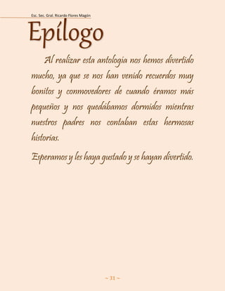 Esc. Sec. Gral. Ricardo Flores Magón 
~ 31 ~ 
Al realizar esta antología nos hemos divertido mucho, ya que se nos han venido recuerdos muy bonitos y conmovedores de cuando éramos más pequeños y nos quedábamos dormidos mientras nuestros padres nos contaban estas hermosas historias. 
Esperamos y les haya gustado y se hayan divertido. Epílogo 