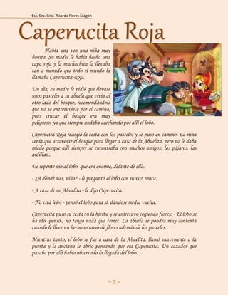 Esc. Sec. Gral. Ricardo Flores Magón 
~ 5 ~ 
Había una vez una niña muy bonita. Su madre le había hecho una capa roja y la muchachita la llevaba tan a menudo que todo el mundo la llamaba Caperucita Roja. 
Un día, su madre le pidió que llevase unos pasteles a su abuela que vivía al otro lado del bosque, recomendándole que no se entretuviese por el camino, pues cruzar el bosque era muy peligroso, ya que siempre andaba acechando por allí el lobo. 
Caperucita Roja recogió la cesta con los pasteles y se puso en camino. La niña tenía que atravesar el bosque para llegar a casa de la Abuelita, pero no le daba miedo porque allí siempre se encontraba con muchos amigos: los pájaros, las ardillas... 
De repente vio al lobo, que era enorme, delante de ella. 
- ¿A dónde vas, niña? - le preguntó el lobo con su voz ronca. 
- A casa de mi Abuelita - le dijo Caperucita. 
- No está lejos - pensó el lobo para sí, dándose media vuelta. 
Caperucita puso su cesta en la hierba y se entretuvo cogiendo flores: - El lobo se ha ido -pensó-, no tengo nada que temer. La abuela se pondrá muy contenta cuando le lleve un hermoso ramo de flores además de los pasteles. 
Mientras tanto, el lobo se fue a casa de la Abuelita, llamó suavemente a la puerta y la anciana le abrió pensando que era Caperucita. Un cazador que pasaba por allí había observado la llegada del lobo. Caperucita Roja  