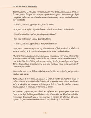 Esc. Sec. Gral. Ricardo Flores Magón 
~ 6 ~ 
El lobo devoró a la Abuelita y se puso el gorro rosa de la desdichada, se metió en la cama y cerró los ojos. No tuvo que esperar mucho, pues Caperucita Roja llegó enseguida, toda contenta. La niña se acercó a la cama y vio que su abuela estaba muy cambiada. 
- Abuelita, abuelita, ¡qué ojos más grandes tienes! 
- Son para verte mejor - dijo el lobo tratando de imitar la voz de la abuela. 
- Abuelita, abuelita, ¡qué orejas más grandes tienes! 
- Son para oírte mejor - siguió diciendo el lobo. 
- Abuelita, abuelita, ¡qué dientes más grandes tienes! 
- Son para... ¡comerte mejoooor! - y diciendo esto, el lobo malvado se abalanzó sobre la niñita y la devoró, lo mismo que había hecho con la abuelita. 
Mientras tanto, el cazador se había quedado preocupado y creyendo adivinar las malas intenciones del lobo, decidió echar un vistazo a ver si todo iba bien en la casa de la Abuelita. Pidió ayuda a un serrador y los dos juntos llegaron al lugar. Vieron la puerta de la casa abierta y al lobo tumbado en la cama, dormido de tan harto que estaba. 
El cazador sacó su cuchillo y rajó el vientre del lobo. La Abuelita y Caperucita estaban allí, ¡vivas! 
Para castigar al lobo malo, el cazador le llenó el vientre de piedras y luego lo volvió a cerrar. Cuando el lobo despertó de su pesado sueño, sintió muchísima sed y se dirigió a un estanque próximo para beber. Como las piedras pesaban mucho, cayó en el estanque de cabeza y se ahogó. 
En cuanto a Caperucita y su abuela, no sufrieron más que un gran susto, pero Caperucita Roja había aprendido la lección. Prometió a su Abuelita no hablar con ningún desconocido que se encontrara en el camino. De ahora en adelante, seguiría las juiciosas recomendaciones de su Abuelita y de su Mamá.  