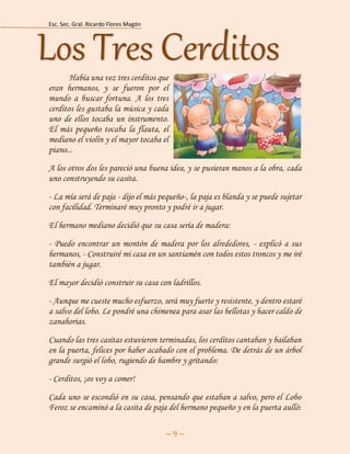 Esc. Sec. Gral. Ricardo Flores Magón 
~ 9 ~ 
Había una vez tres cerditos que eran hermanos, y se fueron por el mundo a buscar fortuna. A los tres cerditos les gustaba la música y cada uno de ellos tocaba un instrumento. El más pequeño tocaba la flauta, el mediano el violín y el mayor tocaba el piano... 
A los otros dos les pareció una buena idea, y se pusieran manos a la obra, cada uno construyendo su casita. 
- La mía será de paja - dijo el más pequeño-, la paja es blanda y se puede sujetar con facilidad. Terminaré muy pronto y podré ir a jugar. 
El hermano mediano decidió que su casa sería de madera: 
- Puedo encontrar un montón de madera por los alrededores, - explicó a sus hermanos, - Construiré mi casa en un santiamén con todos estos troncos y me iré también a jugar. 
El mayor decidió construir su casa con ladrillos. 
- Aunque me cueste mucho esfuerzo, será muy fuerte y resistente, y dentro estaré a salvo del lobo. Le pondré una chimenea para asar las bellotas y hacer caldo de zanahorias. 
Cuando las tres casitas estuvieron terminadas, los cerditos cantaban y bailaban en la puerta, felices por haber acabado con el problema. De detrás de un árbol grande surgió el lobo, rugiendo de hambre y gritando: 
- Cerditos, ¡os voy a comer! 
Cada uno se escondió en su casa, pensando que estaban a salvo, pero el Lobo Feroz se encaminó a la casita de paja del hermano pequeño y en la puerta aulló: Los Tres Cerditos  