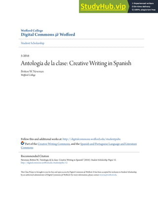 Wofford College
Digital Commons @ Wofford
Student Scholarship
5-2016
Antología de la clase: Creative Writing in Spanish
Britton W. Newman
Wofford College
Follow this and additional works at: http://digitalcommons.wofford.edu/studentpubs
Part of the Creative Writing Commons, and the Spanish and Portuguese Language and Literature
Commons
This Class Project is brought to you for free and open access by Digital Commons @ Wofford. It has been accepted for inclusion in Student Scholarship
by an authorized administrator of Digital Commons @ Wofford. For more information, please contact stonerp@wofford.edu.
Recommended Citation
Newman, Britton W., "Antología de la clase: Creative Writing in Spanish" (2016). Student Scholarship. Paper 12.
http://digitalcommons.wofford.edu/studentpubs/12
 