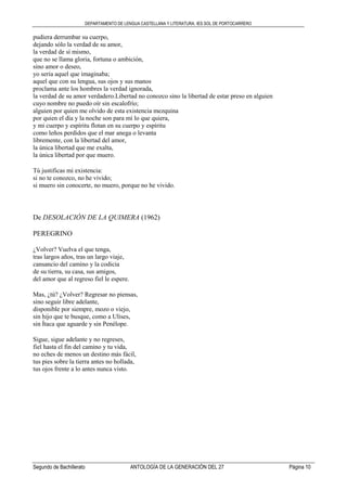 DEPARTAMENTO DE LENGUA CASTELLANA Y LITERATURA. IES SOL DE PORTOCARRERO
Segundo de Bachillerato ANTOLOGÍA DE LA GENERACIÓN DEL 27 Página 10
pudiera derrumbar su cuerpo,
dejando sólo la verdad de su amor,
la verdad de sí mismo,
que no se llama gloria, fortuna o ambición,
sino amor o deseo,
yo sería aquel que imaginaba;
aquel que con su lengua, sus ojos y sus manos
proclama ante los hombres la verdad ignorada,
la verdad de su amor verdadero.Libertad no conozco sino la libertad de estar preso en alguien
cuyo nombre no puedo oír sin escalofrío;
alguien por quien me olvido de esta existencia mezquina
por quien el día y la noche son para mí lo que quiera,
y mi cuerpo y espíritu flotan en su cuerpo y espíritu
como leños perdidos que el mar anega o levanta
libremente, con la libertad del amor,
la única libertad que me exalta,
la única libertad por que muero.
Tú justificas mi existencia:
si no te conozco, no he vivido;
si muero sin conocerte, no muero, porque no he vivido.
De DESOLACIÓN DE LA QUIMERA (1962)
PEREGRINO
¿Volver? Vuelva el que tenga,
tras largos años, tras un largo viaje,
cansancio del camino y la codicia
de su tierra, su casa, sus amigos,
del amor que al regreso fiel le espere.
Mas, ¿tú? ¿Volver? Regresar no piensas,
sino seguir libre adelante,
disponible por siempre, mozo o viejo,
sin hijo que te busque, como a Ulises,
sin Ítaca que aguarde y sin Penélope.
Sigue, sigue adelante y no regreses,
fiel hasta el fin del camino y tu vida,
no eches de menos un destino más fácil,
tus pies sobre la tierra antes no hollada,
tus ojos frente a lo antes nunca visto.
 