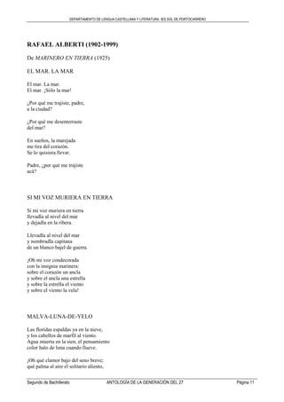 DEPARTAMENTO DE LENGUA CASTELLANA Y LITERATURA. IES SOL DE PORTOCARRERO
Segundo de Bachillerato ANTOLOGÍA DE LA GENERACIÓN DEL 27 Página 11
RAFAEL ALBERTI (1902-1999)
De MARINERO EN TIERRA (1925)
EL MAR. LA MAR
El mar. La mar.
El mar. ¡Sólo la mar!
¿Por qué me trajiste, padre,
a la ciudad?
¿Por qué me desenterraste
del mar?
En sueños, la marejada
me tira del corazón.
Se lo quisiera llevar.
Padre, ¿por qué me trajiste
acá?
SI MI VOZ MURIERA EN TIERRA
Si mi voz muriera en tierra
llevadla al nivel del mar
y dejadla en la ribera.
Llevadla al nivel del mar
y nombradla capitana
de un blanco bajel de guerra.
¡Oh mi voz condecorada
con la insignia marinera:
sobre el corazón un ancla
y sobre el ancla una estrella
y sobre la estrella el viento
y sobre el viento la vela!
MALVA-LUNA-DE-YELO
Las floridas espaldas ya en la nieve,
y los cabellos de marfil al viento.
Agua muerta en la sien, el pensamiento
color halo de luna cuando llueve.
¡Oh qué clamor bajo del seno breve;
qué palma al aire el solitario aliento,
 