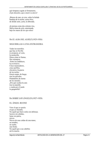 DEPARTAMENTO DE LENGUA CASTELLANA Y LITERATURA. IES SOL DE PORTOCARRERO
Segundo de Bachillerato ANTOLOGÍA DE LA GENERACIÓN DEL 27 Página 12
qué témpano cogido al firmamento,
el pie descalzo, que a morir se atreve!
¡Brazos de mar, en cruz, sobre la helada
bandeja de la noche; senos fríos,
de donde surte, yerta, la alborada;
oh piernas como dos celestes ríos,
Malva-luna-de-yelo, amortajada
bajo los mares de los ojos míos!
De EL ALBA DEL ALHELÍ (1925-1926)
SEGUIDILLAS A UNA EXTRANJERA
Todos los torerillos
que hay en Sevilla
te arrojaron, al verte,
la monterilla.
Dinos cómo te llamas,
flor extranjera.
-Entre los andaluces,
la arrebolera.
Cinco rejoneadores,
cinco perfiles,
clavaron a la gracia
de los toriles.
Gracia negra, de fuego,
tras los percales,
Pintándolos de moras
de los morales.
¿Por qué ocultas la cara
tras la mantilla
y rueda por el ruedo
tu gargantilla?
De SOBRE LOS ÁNGELES (1927-1928)
EL ÁNGEL BUENO
Vino el que yo quería
el que yo llamaba.
No aquél que barre cielos sin defensas.
luceros sin cabañas,
lunas sin patria,
nieves.
Nieves de esas caídas de una mano,
un nombre,
un sueño,
una frente.
No aquél que a sus cabellos
ató la muerte.
 