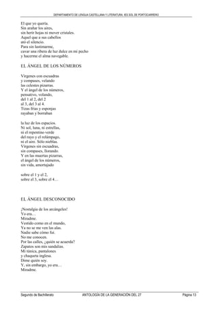 DEPARTAMENTO DE LENGUA CASTELLANA Y LITERATURA. IES SOL DE PORTOCARRERO
Segundo de Bachillerato ANTOLOGÍA DE LA GENERACIÓN DEL 27 Página 13
El que yo quería.
Sin arañar los aires,
sin herir hojas ni mover cristales.
Aquel que a sus cabellos
ató el silencio.
Para sin lastimarme,
cavar una ribera de luz dulce en mi pecho
y hacerme el alma navegable.
EL ÁNGEL DE LOS NÚMEROS
Vírgenes con escuadras
y compases, velando
las celestes pizarras.
Y el ángel de los números,
pensativo, volando,
del 1 al 2, del 2
al 3, del 3 al 4.
Tizas frías y esponjas
rayaban y borraban
la luz de los espacios.
Ni sol, luna, ni estrellas,
ni el repentino verde
del rayo y el relámpago,
ni el aire. Sólo nieblas.
Vírgenes sin escuadras,
sin compases, llorando.
Y en las muertas pizarras,
el ángel de los números,
sin vida, amortajado
sobre el 1 y el 2,
sobre el 3, sobre el 4…
EL ÁNGEL DESCONOCIDO
¡Nostalgia de los arcángeles!
Yo era…
Miradme.
Vestido como en el mundo,
Ya no se me ven las alas.
Nadie sabe cómo fui.
No me conocen.
Por las calles, ¿quién se acuerda?
Zapatos son mis sandalias.
Mi túnica, pantalones
y chaqueta inglesa.
Dime quién soy.
Y, sin embargo, yo era…
Miradme.
 