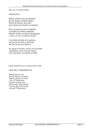 DEPARTAMENTO DE LENGUA CASTELLANA Y LITERATURA. IES SOL DE PORTOCARRERO
Segundo de Bachillerato ANTOLOGÍA DE LA GENERACIÓN DEL 27 Página 14
De CAL Y CANTO (1929)
AMARANTA
Rubios, pulidos senos de Amaranta,
por una lengua de lebrel limados.
Pórtico de limones, desviados
por el canal que asciende a tu garganta.
Rojo, un puente de rizos se adelanta
e incendia tus marfiles ondulados.
Muerde, heridor, tus dientes desangrados,
y corvo, en vilo, al viento te levanta.
La soledad, dormida en la espesura,
calza su pie de céfiro y desciende
del olmo al mar de la llanura.
Su cuerpo en sombra, oscuro, se le enciende,
y gladiadora, como un ascua impura,
entre Amaranta y su amador se tiende.
De EL POETA EN LA CALLE (1931-1936)
¡SOY DEL 5º REGIMIENTO!
Mañana dejo mi casa,
Dejo los bueyes y el pueblo.
¡Salud! ¿Adónde vas, dime?
-Voy al 5º Regimiento.
Caminar sin agua, a pie.
Monte arriba, campo abierto.
Voces de gloria y de triunfo.
-¡Soy del 5º Regimiento!
 