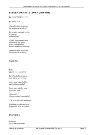 DEPARTAMENTO DE LENGUA CASTELLANA Y LITERATURA. IES SOL DE PORTOCARRERO
Segundo de Bachillerato ANTOLOGÍA DE LA GENERACIÓN DEL 27 Página 15
FEDERICO GARCÍA LORCA (1898-1936)
De CANCIONES (1927)
ES VERDAD
¡Ay qué trabajo me cuesta
quererte como te quiero!
Por tu amor me duele el aire,
el corazón
y el sombrero.
¿Quién me compraría a mí
este cintillo que tengo
y esta tristeza de hilo
blanco, para hacer pañuelos?
¡Ay qué trabajo me cuesta
quererte como te quiero!
NARCISO
Niño.
¡Que te vas a caer al río!
En lo hondo hay una rosa
y en la rosa hay otro río.
¡Mira aquel pájaro! ¡Mira
aquel pájaro amarillo!
Se me han caído los ojos
dentro del agua.
¡Dios mío!
¡Que se resbala! ¡Muchacho!
…Y en la rosa estoy yo mismo.
Cuando se perdió en el agua
Comprendí. Pero no explico.
DESPEDIDA
Si muero,
dejad el balcón abierto.
 