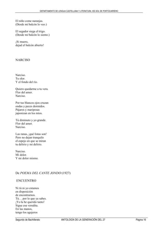 DEPARTAMENTO DE LENGUA CASTELLANA Y LITERATURA. IES SOL DE PORTOCARRERO
Segundo de Bachillerato ANTOLOGÍA DE LA GENERACIÓN DEL 27 Página 16
El niño come naranjas.
(Desde mi balcón lo veo.)
El segador siega el trigo.
(Desde mi balcón lo siento.)
¡Si muero,
dejad el balcón abierto!
NARCISO
Narciso.
Tu olor.
Y el fondo del río.
Quiero quedarme a tu vera.
Flor del amor.
Narciso.
Por tus blancos ojos cruzan
ondas y peces dormidos.
Pájaros y mariposas
japonizan en los míos.
Tú diminuto y yo grande.
Flor del amor.
Narciso.
Las ranas, ¡qué listas son!
Pero no dejan tranquilo
el espejo en que se miran
tu delirio y mi delirio.
Narciso.
Mi dolor.
Y mi dolor mismo.
De POEMA DEL CANTE JONDO (1927)
ENCUENTRO
Ni tú ni yo estamos
en disposición
de encontrarnos.
Tú… por lo que ya sabes.
¡Yo la he querido tanto!
Sigue esa veredita.
En las manos,
tengo los agujeros
 