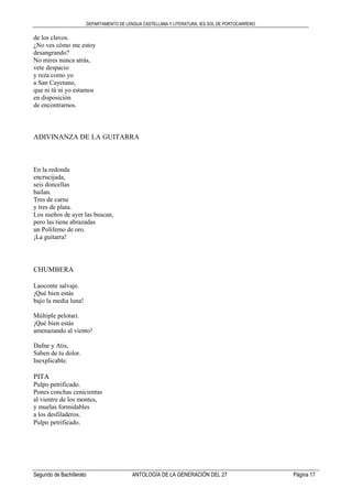 DEPARTAMENTO DE LENGUA CASTELLANA Y LITERATURA. IES SOL DE PORTOCARRERO
Segundo de Bachillerato ANTOLOGÍA DE LA GENERACIÓN DEL 27 Página 17
de los clavos.
¿No ves cómo me estoy
desangrando?
No mires nunca atrás,
vete despacio
y reza como yo
a San Cayetano,
que ni tú ni yo estamos
en disposición
de encontrarnos.
ADIVINANZA DE LA GUITARRA
En la redonda
encrucijada,
seis doncellas
bailan.
Tres de carne
y tres de plata.
Los sueños de ayer las buscan,
pero las tiene abrazadas
un Polifemo de oro.
¡La guitarra!
CHUMBERA
Laoconte salvaje.
¡Qué bien estás
bajo la media luna!
Múltiple pelotari.
¡Qué bien estás
amenazando al viento!
Dafne y Atis,
Saben de tu dolor.
Inexplicable.
PITA
Pulpo petrificado.
Pones conchas cenicientas
al vientre de los montes,
y muelas formidables
a los desfiladeros.
Pulpo petrificado.
 