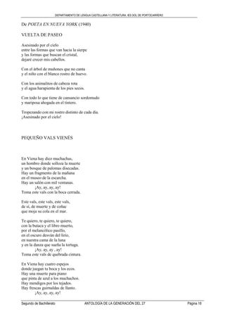 DEPARTAMENTO DE LENGUA CASTELLANA Y LITERATURA. IES SOL DE PORTOCARRERO
Segundo de Bachillerato ANTOLOGÍA DE LA GENERACIÓN DEL 27 Página 18
De POETA EN NUEVA YORK (1940)
VUELTA DE PASEO
Asesinado por el cielo
entre las formas que van hacia la sierpe
y las formas que buscan el cristal,
dejaré crecer mis cabellos.
Con el árbol de muñones que no canta
y el niño con el blanco rostro de huevo.
Con los animalitos de cabeza rota
y el agua harapienta de los pies secos.
Con todo lo que tiene de cansancio sordomudo
y mariposa ahogada en el tintero.
Tropezando con mi rostro distinto de cada día.
¡Asesinado por el cielo!
PEQUEÑO VALS VIENÉS
En Viena hay diez muchachas,
un hombro donde solloza la muerte
y un bosque de palomas disecadas.
Hay un fragmento de la mañana
en el museo de la escarcha.
Hay un salón con mil ventanas.
¡Ay, ay, ay, ay!
Toma este vals con la boca cerrada.
Este vals, este vals, este vals,
de sí, de muerte y de coñac
que moja su cola en el mar.
Te quiero, te quiero, te quiero,
con la butaca y el libro muerto,
por el melancólico pasillo,
en el oscuro desván del lirio,
en nuestra cama de la luna
y en la danza que sueña la tortuga.
¡Ay, ay, ay , ay!
Toma este vals de quebrada cintura.
En Viena hay cuatro espejos
donde juegan tu boca y los ecos.
Hay una muerte para piano
que pinta de azul a los muchachos.
Hay mendigos por los tejados.
Hay frescas guirnaldas de llanto.
¡Ay, ay, ay, ay!
 