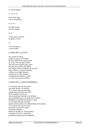 DEPARTAMENTO DE LENGUA CASTELLANA Y LITERATURA. IES SOL DE PORTOCARRERO
Segundo de Bachillerato ANTOLOGÍA DE LA GENERACIÓN DEL 27 Página 20
los cuatro galanes,
ay, ay, ay, ay.
Por la calle abajo
van los tres galanes,
ay, ay, ay.
Se ciñen el talle
esos dos galanes,
ay, ay.
¡Cómo mueve el rostro
un galán y el aire!
Ay.
Por los arrayanes
se pasea nadie.
CASIDA DEL LLANTO
He cerrado mi balcón
porque no quiero oír el llanto,
pero por detrás de los grises muros
no se oye otra cosa que el llanto.
Hay muy pocos ángeles que canten,
hay muy pocos perros que ladren,
mil violines caben en la palma de mi mano.
Pero el llanto es un perro inmenso,
el llanto es un ángel inmenso,
el llanto es un violín inmenso,
las lágrimas amordazan al viento,
y no oye otra cosa que el llanto.
CASIDA DE LA MANO IMPOSIBLE
Yo no quiero más que una mano,
una mano herida, si es posible.
Yo no quiero más que una mano,
aunque pase mil noches sin lecho.
Sería un pálido lirio de cal,
sería una paloma amarrada a mi corazón,
sería el guardián que en la noche de mi tránsito
Prohibiera en absoluto la entrada a la luna.
Yo no quiero más que esa mano
para los diarios aceites y la sábana blanca de mi agonía.
Yo no quiero más que esa mano
para tener un ala de mi muerte.
Lo demás todo pasa.
Rubor sin nombre ya. Astro perpetuo.
Lo demás es lo otro; viento triste,
mientras las hojas huyen en bandadas.
 