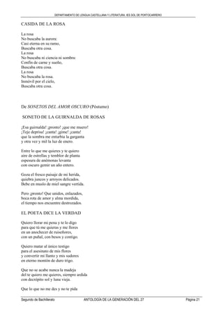 DEPARTAMENTO DE LENGUA CASTELLANA Y LITERATURA. IES SOL DE PORTOCARRERO
Segundo de Bachillerato ANTOLOGÍA DE LA GENERACIÓN DEL 27 Página 21
CASIDA DE LA ROSA
La rosa
No buscaba la aurora:
Casi eterna en su ramo,
Buscaba otra cosa.
La rosa
No buscaba ni ciencia ni sombra:
Confín de carne y sueño,
Buscaba otra cosa.
La rosa
No buscaba la rosa.
Inmóvil por el cielo,
Buscaba otra cosa.
De SONETOS DEL AMOR OSCURO (Póstumo)
SONETO DE LA GUIRNALDA DE ROSAS
¡Esa guirnalda! ¡pronto! ¡que me muero!
¡Teje deprisa! ¡canta! ¡gime! ¡canta!
que la sombra me enturbia la garganta
y otra vez y mil la luz de enero.
Entre lo que me quieres y te quiero
aire de estrellas y temblor de planta
espesura de anémonas levanta
con oscuro gemir un año entero.
Goza el fresco paisaje de mi herida,
quiebra juncos y arroyos delicados.
Bebe en muslo de miel sangre vertida.
Pero ¡pronto! Que unidos, enlazados,
boca rota de amor y alma mordida,
el tiempo nos encuentre destrozados.
EL POETA DICE LA VERDAD
Quiero llorar mi pena y te lo digo
para que tú me quieras y me llores
en un anochecer de ruiseñores,
con un puñal, con besos y contigo.
Quiero matar al único testigo
para el asesinato de mis flores
y convertir mi llanto y mis sudores
en eterno montón de duro trigo.
Que no se acabe nunca la madeja
del te quiero me quieres, siempre ardida
con decrépito sol y luna vieja.
Que lo que no me des y no te pida
 