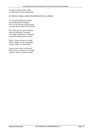 DEPARTAMENTO DE LENGUA CASTELLANA Y LITERATURA. IES SOL DE PORTOCARRERO
Segundo de Bachillerato ANTOLOGÍA DE LA GENERACIÓN DEL 27 Página 22
será para la muerte, que no deja
ni sombra por la carne estremecida.
EL POETA HABLA POR TELÉFONO CON EL AMOR
Tu voz regó la duna de mi pecho
en la dulce cabina de madera.
Por el sur de mis pies fue primavera
y al norte de mi frente flor de helecho.
Pino de luz por el espacio estrecho
cantó sin alborada y sementera
Y mi llanto prendió por vez primera
coronas de esperanza por el techo.
Dulce y lejana voz por mí vertida.
Dulce y lejana voz por mí gustada.
Lejana y dulce voz amortecida.
Lejana como oscura corza herida.
Dulce como un sollozo en la nevada.
¡Lejana y dulce en tuétano metida!
 