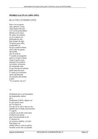 DEPARTAMENTO DE LENGUA CASTELLANA Y LITERATURA. IES SOL DE PORTOCARRERO
Segundo de Bachillerato ANTOLOGÍA DE LA GENERACIÓN DEL 27 Página 23
PEDRO SALINAS (1891-1951)
De LA VOZ A TI DEBIDA (1933)
Para vivir no quiero
islas, palacios, torres.
¡Qué alegría más alta:
vivir en los pronombres!
Quítate ya los trajes,
las señas, los retratos;
yo no te quiero así,
disfrazada de otra,
hija siempre de algo.
Te quiero pura, libre,
irreductible: tú.
Sé que cuando te llame
entre todas las gentes
del mundo,
sólo tú serás tú.
Y cuando me preguntes
quién es el que te llama,
el que te quiere suya,
enterraré los nombres,
los rótulos, la historia.
Iré rompiendo todo
lo que encima me echaron
desde antes de nacer.
Y vuelto ya al anónimo
eterno del desnudo,
de la piedra, del mundo,
te diré:
"Yo te quiero, soy yo."
-o-
Perdóname por ir así buscándote
tan torpemente, dentro
de ti.
Perdóname el dolor, alguna vez.
Es que quiero sacar
de ti tu mejor tú.
Ése que no te viste y que yo veo,
nadador por tu fondo, preciosísimo.
Y cogerlo
y tenerlo yo en alto como tiene
el árbol la luz última
que le ha encontrado al sol.
Y entonces tú
en su busca vendrías, a lo alto.
Para llegar a él
subida sobre ti, como te quiero,
tocando ya tan sólo a tu pasado
 