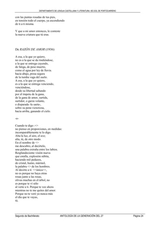 DEPARTAMENTO DE LENGUA CASTELLANA Y LITERATURA. IES SOL DE PORTOCARRERO
Segundo de Bachillerato ANTOLOGÍA DE LA GENERACIÓN DEL 27 Página 24
con las puntas rosadas de tus pies,
en tensión todo el cuerpo, ya ascendiendo
de ti a ti misma.
Y que a mi amor entonces, le conteste
la nueva criatura que tú eras.
De RAZÓN DE AMOR (1936)
A esa, a la que yo quiero,
no es a la que se da rindiéndose,
a la que se entrega cayendo,
de fatiga, de peso muerto,
como el agua por ley de lluvia.
hacia abajo, presa segura
de la tumba vaga del suelo.
A esa, a la que yo quiero,
es a la que se entrega venciendo,
venciéndose,
desde su libertad saltando
por el ímpetu de la gana,
de la gana de amor, surtida,
surtidor, o garza volante,
o disparada -la saeta-,
sobre su pena victoriosa,
hacia arriba, ganando el cielo.
-o-
Cuando te digo :<>
no pienso en proporciones, en medidas:
incomparablemente te lo digo.
Alta la luz, el aire, el ave;
alta, tú, de otro modo.
En el nombre de <>
me descubro, al decírtelo,
una palabra extraña entre los labios.
Resplandeciente visión nueva
que estalla, explosión súbita,
haciendo mil pedazos,
de cristal, humo, mármol,
la palabra <> de los hombres.
Al decirte a ti: <<única>>,
no es porque no haya otras
rosas junto a las rosas,
olivas muchas en el árbol, no
es porque te vi sólo
al verte a ti. Porque te veo ahora
mientras no te me quites del amor.
Porque no te veré ya nunca más
el día que te vayas,
tú.
 