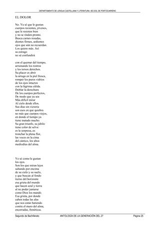DEPARTAMENTO DE LENGUA CASTELLANA Y LITERATURA. IES SOL DE PORTOCARRERO
Segundo de Bachillerato ANTOLOGÍA DE LA GENERACIÓN DEL 27 Página 25
EL DOLOR
No. Ya sé que le gustan
cuerpos recientes, jóvenes,
que le resisten bien
y no se rinden pronto.
Busca carnes rosadas,
dientes firmes, ardientes
ojos que aún no recuerdan.
Los quiere más. Así
su estrago
no sé confundirá
con el quemar del tiempo,
arruinando los rostros
y los torsos derechos.
Su placer es abrir
la arruga en la piel fresca,
romper los puros vidrios
de los ojos intactos
con la lágrima cálida.
Doblar la derechura
De los cuerpos perfectos,
De modo que ya sea
Más difícil mirar
Al cielo desde ellos.
Sus días sin victoria
son esos en que quiebra
no más que cuerpos viejos,
en donde el tiempo ya
tiene matado mucho.
Su gran triunfo, su júbilo
tiene color de selva:
es la sorpresa, es
tronchar la plena flor,
las voces en la cima
del cántico, los altos
mediodías del alma.
Yo sé como le gustan
los ojos.
Son los que miran lejos
saltando por encima
de su cielo y su suelo,
y que buscan al fondo
tierno del horizonte
esa grieta del mundo
que hacen azul y tierra
al no poder juntarse
como Dios los mandó.
Esa grieta, por donde
caben todas las alas
que nos están batiendo
contra el muro del alma,
encerradas, frenéticas.
 