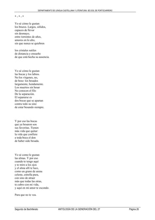 DEPARTAMENTO DE LENGUA CASTELLANA Y LITERATURA. IES SOL DE PORTOCARRERO
Segundo de Bachillerato ANTOLOGÍA DE LA GENERACIÓN DEL 27 Página 26
* - * - *
Yo sé cómo le gustan
los brazos. Largos, sólidos,
capaces de llevar
sin desmayo,
entre torrentes de años,
amores en lo alto,
sin que nunca se quiebren
los cristales sutiles
de distancia y ensueño
de que está hecha su ausencia.
Yo sé cómo le gustan
las bocas y los labios.
No los vírgenes, no,
de beso: los besados
largamente, hondamente.
Los muertos sin besar
No conocen el filo
De la separación.
El separarse es
dos bocas que se apartan
contra todo su sino
de estar besando siempre.
Y por eso las bocas
que ya besaron son
sus favoritas. Tienen
más vida que quitar:
la vida que confiere
a toda boca el don
de haber sido besada.
Yo sé como le gustan
las almas. Y por eso
cuando te tengo aquí
y te miro a los ojos
y el alma allí te luce,
como un grano de arena
celeste, estrella pura,
con sino de atraer
más que todas las otras,
te cubro con mi vida,
y aquí en mi amor te escondo.
Para que no te vea.
 