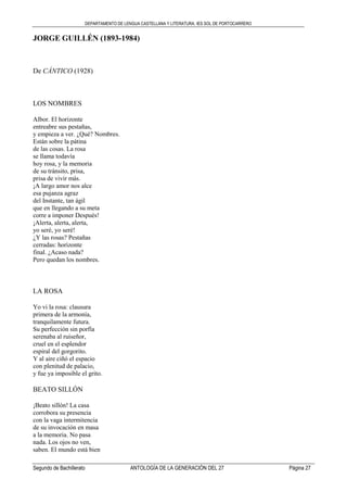 DEPARTAMENTO DE LENGUA CASTELLANA Y LITERATURA. IES SOL DE PORTOCARRERO
Segundo de Bachillerato ANTOLOGÍA DE LA GENERACIÓN DEL 27 Página 27
JORGE GUILLÉN (1893-1984)
De CÁNTICO (1928)
LOS NOMBRES
Albor. El horizonte
entreabre sus pestañas,
y empieza a ver. ¿Qué? Nombres.
Están sobre la pátina
de las cosas. La rosa
se llama todavía
hoy rosa, y la memoria
de su tránsito, prisa,
prisa de vivir más.
¡A largo amor nos alce
esa pujanza agraz
del Instante, tan ágil
que en llegando a su meta
corre a imponer Después!
¡Alerta, alerta, alerta,
yo seré, yo seré!
¿Y las rosas? Pestañas
cerradas: horizonte
final. ¿Acaso nada?
Pero quedan los nombres.
LA ROSA
Yo vi la rosa: clausura
primera de la armonía,
tranquilamente futura.
Su perfección sin porfía
serenaba al ruiseñor,
cruel en el esplendor
espiral del gorgorito.
Y al aire ciñó el espacio
con plenitud de palacio,
y fue ya imposible el grito.
BEATO SILLÓN
¡Beato sillón! La casa
corrobora su presencia
con la vaga intermitencia
de su invocación en masa
a la memoria. No pasa
nada. Los ojos no ven,
saben. El mundo está bien
 