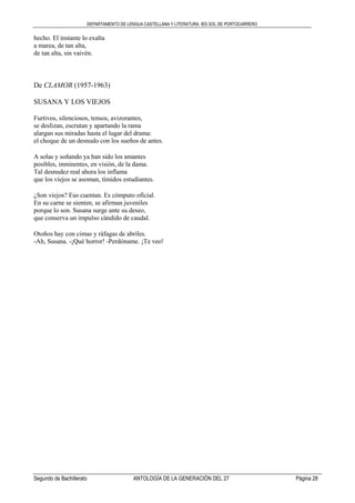 DEPARTAMENTO DE LENGUA CASTELLANA Y LITERATURA. IES SOL DE PORTOCARRERO
Segundo de Bachillerato ANTOLOGÍA DE LA GENERACIÓN DEL 27 Página 28
hecho. El instante lo exalta
a marea, de tan alta,
de tan alta, sin vaivén.
De CLAMOR (1957-1963)
SUSANA Y LOS VIEJOS
Furtivos, silenciosos, tensos, avizorantes,
se deslizan, escrutan y apartando la rama
alargan sus miradas hasta el lugar del drama:
el choque de un desnudo con los sueños de antes.
A solas y soñando ya han sido los amantes
posibles, inminentes, en visión, de la dama.
Tal desnudez real ahora los inflama
que los viejos se asoman, tímidos estudiantes.
¿Son viejos? Eso cuentan. Es cómputo oficial.
En su carne se sienten, se afirman juveniles
porque lo son. Susana surge ante su deseo,
que conserva un impulso cándido de caudal.
Otoños hay con cimas y ráfagas de abriles.
-Ah, Susana. -¡Qué horror! -Perdóname. ¡Te veo!
 