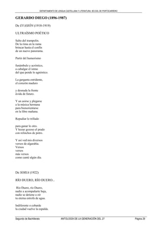 DEPARTAMENTO DE LENGUA CASTELLANA Y LITERATURA. IES SOL DE PORTOCARRERO
Segundo de Bachillerato ANTOLOGÍA DE LA GENERACIÓN DEL 27 Página 29
GERARDO DIEGO (1896-1987)
De EVASIÓN (1918-1919)
ULTRAÍSMO POÉTICO
Salto del trampolín.
De la rima en la rama
brincar hasta el confín
de un nuevo panorama.
Partir del humorismo
funámbulo y acróstico,
a cabalgar el istmo
del que pende lo agnóstico.
La garganta estridente,
el corazón maduro
y desnuda la frente
ávida de futuro.
Y un asirse y plegarse
a la música hermana
para bienorientarse
en la libre mañana.
Repudiar lo trillado
para ganar lo otro.
Y hozar gozoso el prado
con relinchos de potro.
Y así ved mis diversos
versos de algarabía.
Versos
versos
más versos
como canté algún día.
De SORIA (1922)
RÍO DUERO, RÍO DUERO...
Río Duero, río Duero,
nadie a acompañarte baja,
nadie se detiene a oír
tu eterna estrofa de agua.
Indiferente o cobarde
la ciudad vuelve la espalda.
 