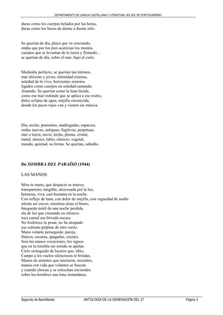DEPARTAMENTO DE LENGUA CASTELLANA Y LITERATURA. IES SOL DE PORTOCARRERO
Segundo de Bachillerato ANTOLOGÍA DE LA GENERACIÓN DEL 27 Página 3
duras como los cuerpos helados por las horas,
duras como los besos de diente a diente sólo.
Se querían de día, playa que va creciendo,
ondas que por los pies acarician los muslos,
cuerpos que se levantan de la tierra y flotando...
se querían de día, sobre el mar, bajo el cielo.
Mediodía perfecto, se querían tan íntimos,
mar altísimo y joven, intimidad extensa,
soledad de lo vivo, horizontes remotos
ligados como cuerpos en soledad cantando.
Amando. Se querían como la luna lúcida,
como ese mar redondo que se aplica a ese rostro,
dulce eclipse de agua, mejilla oscurecida,
donde los peces rojos van y vienen sin música.
Día, noche, ponientes, madrugadas, espacios,
ondas nuevas, antiguas, fugitivas, perpetuas,
mar o tierra, navío, lecho, pluma, cristal,
metal, música, labio, silencio, vegetal,
mundo, quietud, su forma. Se querían, sabedlo.
De SOMBRA DEL PARAÍSO (1944)
LAS MANOS
Mira tu mano, que despacio se mueve,
transparente, tangible, atravesada por la luz,
hermosa, viva, casi humana en la noche.
Con reflejo de luna, con dolor de mejilla, con vaguedad de sueño
mírala así crecer, mientras alzas el brazo,
búsqueda inútil de una noche perdida,
ala de luz que cruzando en silencio
toca carnal esa bóveda oscura.
No fosforece tu pesar, no ha atrapado
ese caliente palpitar de otro vuelo.
Mano volante perseguida: pareja.
Dulces, oscuras, apagadas, cruzáis.
Sois las manos vocaciones, los signos
que en la tiniebla sin sonido se apelan.
Cielo extinguido de luceros que, tibio,
Campo a los vuelos silenciosos te brindas.
Manos de amantes que murieron, recientes,
manos con vida que volantes se buscan
y cuando chocan y se estrechan encienden
sobre los hombres una luna instantánea.
 