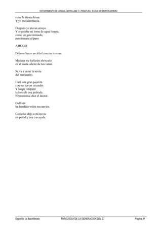 DEPARTAMENTO DE LENGUA CASTELLANA Y LITERATURA. IES SOL DE PORTOCARRERO
Segundo de Bachillerato ANTOLOGÍA DE LA GENERACIÓN DEL 27 Página 31
entre la siesta densa.
Y yo me adormecía.
Después yo era un arroyo
Y arqueaba mi lomo de agua limpia,
como un gato mimado,
para rozarte al paso.
AHOGO
Déjame hacer un árbol con tus trenzas.
Mañana me hallarán ahorcado
en el nudo celeste de tus venas.
Se va a casar la novia
del marinerito.
Haré una gran pajarita
con sus cartas cruzadas.
Y luego romperé
la luna de una pedrada.
Neurastenia, dice el doctor.
Gulliver
ha hundido todos sus navíos.
Codicilo: dejo a mi novia
un puñal y una carcajada.
 