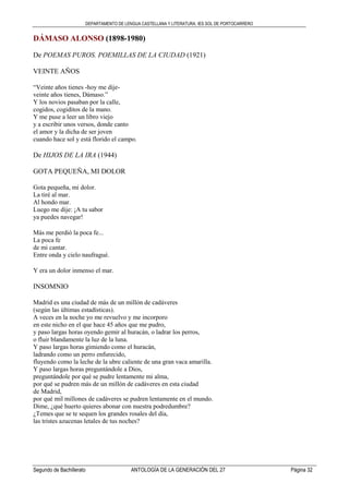 DEPARTAMENTO DE LENGUA CASTELLANA Y LITERATURA. IES SOL DE PORTOCARRERO
Segundo de Bachillerato ANTOLOGÍA DE LA GENERACIÓN DEL 27 Página 32
DÁMASO ALONSO (1898-1980)
De POEMAS PUROS. POEMILLAS DE LA CIUDAD (1921)
VEINTE AÑOS
“Veinte años tienes -hoy me dije-
veinte años tienes, Dámaso.”
Y los novios pasaban por la calle,
cogidos, cogiditos de la mano.
Y me puse a leer un libro viejo
y a escribir unos versos, donde canto
el amor y la dicha de ser joven
cuando hace sol y está florido el campo.
De HIJOS DE LA IRA (1944)
GOTA PEQUEÑA, MI DOLOR
Gota pequeña, mi dolor.
La tiré al mar.
Al hondo mar.
Luego me dije: ¡A tu sabor
ya puedes navegar!
Más me perdió la poca fe...
La poca fe
de mi cantar.
Entre onda y cielo naufragué.
Y era un dolor inmenso el mar.
INSOMNIO
Madrid es una ciudad de más de un millón de cadáveres
(según las últimas estadísticas).
A veces en la noche yo me revuelvo y me incorporo
en este nicho en el que hace 45 años que me pudro,
y paso largas horas oyendo gemir al huracán, o ladrar los perros,
o fluir blandamente la luz de la luna.
Y paso largas horas gimiendo como el huracán,
ladrando como un perro enfurecido,
fluyendo como la leche de la ubre caliente de una gran vaca amarilla.
Y paso largas horas preguntándole a Dios,
preguntándole por qué se pudre lentamente mi alma,
por qué se pudren más de un millón de cadáveres en esta ciudad
de Madrid,
por qué mil millones de cadáveres se pudren lentamente en el mundo.
Dime, ¿qué huerto quieres abonar con nuestra podredumbre?
¿Temes que se te sequen los grandes rosales del día,
las tristes azucenas letales de tus noches?
 